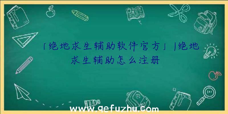 「绝地求生辅助软件官方」|绝地求生辅助怎么注册